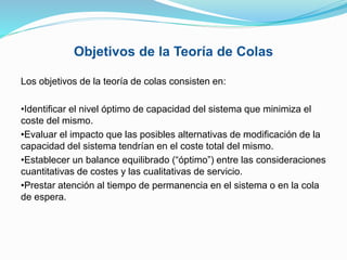 Objetivos de la Teoría de Colas
Los objetivos de la teoría de colas consisten en:
•Identificar el nivel óptimo de capacidad del sistema que minimiza el
coste del mismo.
•Evaluar el impacto que las posibles alternativas de modificación de la
capacidad del sistema tendrían en el coste total del mismo.
•Establecer un balance equilibrado (“óptimo”) entre las consideraciones
cuantitativas de costes y las cualitativas de servicio.
•Prestar atención al tiempo de permanencia en el sistema o en la cola
de espera.
 