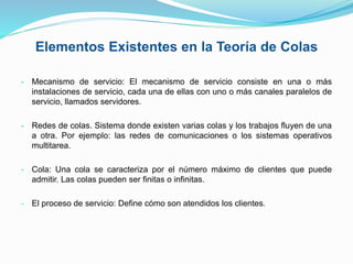 Elementos Existentes en la Teoría de Colas
- Mecanismo de servicio: El mecanismo de servicio consiste en una o más
instalaciones de servicio, cada una de ellas con uno o más canales paralelos de
servicio, llamados servidores.
- Redes de colas. Sistema donde existen varias colas y los trabajos fluyen de una
a otra. Por ejemplo: las redes de comunicaciones o los sistemas operativos
multitarea.
- Cola: Una cola se caracteriza por el número máximo de clientes que puede
admitir. Las colas pueden ser finitas o infinitas.
- El proceso de servicio: Define cómo son atendidos los clientes.
 