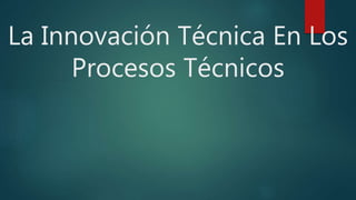 La Innovación Técnica En Los
Procesos Técnicos
 
