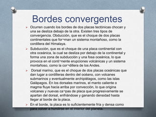 Bordes convergentes
 Ocurren cuando los bordes de dos placas tectónicas chocan y
una se desliza debajo de la otra. Existen tres tipos de
convergencia. Obducción, que es el choque de dos placas
continentales que for¬man un sistema montañoso, como la
cordillera del Himalaya.
 Subducción, que es el choque de una placa continental con
otra oceánica, la cual se desliza por debajo de la continental y
forma una zona de subducción y una fosa oceánica, lo que
provoca en el conti¬nente erupciones volcánicas y un sistema
montañoso, como la cor¬dillera de los Andes.
 Dorsal marino, que es el choque de dos placas oceánicas que
dan lugar a cordilleras dentro del océano, con volcanes
submarinos y eventualmente archipiélagos, como las islas
Galápagos. En los dorsales marinos, el manto caliente o
magma fluye hacia arriba por convección, lo que origina
volcanes y nuevas ca¬pas de placa que progresivamente se
apartan del dorsal, enfriándose y ganando densidad hasta
llegar al borde de la placa.
 En el borde, la placa es lo suficientemente fría y densa como
para volver a hundirse en el interior del planeta.
 