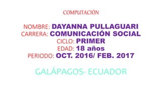 COMPUTACIÓN
NOMBRE: DAYANNA PULLAGUARI
CARRERA: COMUNICACIÓN SOCIAL
CICLO: PRIMER
EDAD: 18 años
PERIODO: OCT. 2016/ FEB. 2017
GALÁPAGOS- ECUADOR
 
