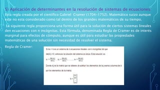 5) Aplicación de determinantes en la resolución de sistemas de ecuaciones:
Esta regla creada por el científico Gabriel Cramer (1704-1752). Matemático suizo aunque
este no esta considerado como tal dentro de los grandes matemáticos de su tiempo.
La siguiente regla proporciona una forma útil para la solución de ciertos sistemas lineales
den ecuaciones con n incógnitas. Esta fórmula, denominada Regla de Cramer es de interés
marginal para efectos de cómputo, aunque es útil para estudiar las propiedades
matemáticas de una solución sin necesidad de resolver el sistema.
Regla de Cramer:
 