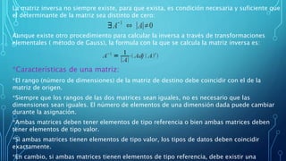 La matriz inversa no siempre existe, para que exista, es condición necesaria y suficiente que
el determinante de la matriz sea distinto de cero:
Aunque existe otro procedimiento para calcular la inversa a través de transformaciones
elementales ( método de Gauss), la formula con la que se calcula la matriz inversa es:
*Características de una matriz:
*El rango (número de dimensiones) de la matriz de destino debe coincidir con el de la
matriz de origen.
*Siempre que los rangos de las dos matrices sean iguales, no es necesario que las
dimensiones sean iguales. El número de elementos de una dimensión dada puede cambiar
durante la asignación.
*Ambas matrices deben tener elementos de tipo referencia o bien ambas matrices deben
tener elementos de tipo valor.
*Si ambas matrices tienen elementos de tipo valor, los tipos de datos deben coincidir
exactamente.
*En cambio, si ambas matrices tienen elementos de tipo referencia, debe existir una
 