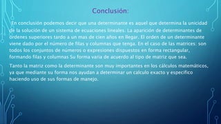 Conclusión:
En conclusión podemos decir que una determinante es aquel que determina la unicidad
de la solución de un sistema de ecuaciones lineales. La aparición de determinantes de
ordenes superiores tardo a un mas de cien años en llegar. El orden de un determinante
viene dado por el número de filas y columnas que tenga. En el caso de las matrices: son
todos los conjuntos de números o expresiones dispuestos en forma rectangular,
formando filas y columnas Su forma varia de acuerdo al tipo de matriz que sea.
Tanto la matriz como la determinante son muy importantes en los cálculos matemáticos,
ya que mediante su forma nos ayudan a determinar un calculo exacto y especifico
haciendo uso de sus formas de manejo.
 