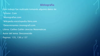Bibliografía:
Este trabajo fue realizado tomando algunos datos de:
*Vitutor. Com
*Monografias.com
*Wikipedia enciclopedia libre.com
*Determinantes (monograf).com
Libros: Galileo Galilei ciencias Matemáticas
Autor del tema: Desconocido
Paginas: 135, 136 y 137
 