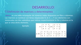 DESARROLLO:
1)Definición de matrices y determinantes:
Matriz: es una tabla rectangular de números reales dispuestos en filas y columnas.
Las matrices se nombran con letras mayúsculas A, B, C….. Y sus elementos con
minúsculas con dos subíndices que indican respectivamente la fila y columna en la
que se sitúa dicho elemento.
Ejemplo:
 