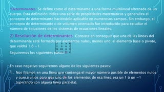 *Determinantes: Se define como el determinante a una forma multilineal alternada de un
cuerpo. Esta definición indica una serie de propiedades matemáticas y generaliza el
concepto de determinante haciéndolo aplicable en numerosos campos. Sin embargo, el
concepto de determinante o de volumen orientado fue introducido para estudiar el
número de soluciones de los sistemas de ecuaciones lineales.
2) Resolución de determinantes: Consiste en conseguir que una de las líneas del
determinante esté formada por elementos nulos, menos uno: el elemento base o pivote,
que valdrá 1 ó −1.
Seguiremos los siguientes pasos:
En caso negativo seguiremos alguno de los siguientes pasos:
1. Nos fijamos en una línea que contenga el mayor número posible de elementos nulos
y operaremos para que uno de los elementos de esa línea sea un 1 ó un −1
(operando con alguna línea paralela).
 