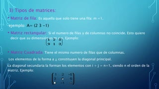 3) Tipos de matrices:
• Matriz de fila: Es aquella que solo tiene una fila: m =1.
ejemplo: A= (2 3 -1)
• Matriz rectangular: Si el numero de filas y de columnas no coincide. Esto quiere
decir que su dimensión es m x n. Ejemplo:
• Matriz Cuadrada: Tiene el mismo numero de filas que de columnas.
Los elementos de la forma a ¡¡ constituyen la diagonal principal.
La diagonal secundaria la forman los elementos con i + j = n+1, siendo n el orden de la
matriz. Ejemplo:
 