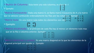 • Matriz de Columna: Esta tiene una sola columna, es decir N=1
• Ejemplo:
*Matriz transpuesta: Dada una matriz A, se llama matriz traspuesta de A a la matriz
que se obtiene cambiando ordenadamente las filas por las columnas. Ejemplo:
*Matriz nula: En una matriz nula todos los elementos son cero.
• Ejemplo:
• Matriz escalonada: Si al principio de cada fila hay al menos un elemento nulo mas
que en la fila o columna anterior. Ejemplo:
*Matriz Identidad o unidad: Es una matriz diagonal en la que los elementos de la
diagonal principal son iguales a . Ejemplo:
 