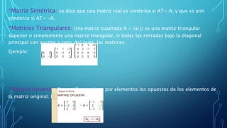 *Matriz Simétrica: se dice que una matriz real es simétrica si AT= A; y que es anti
simétrica si AT= -A.
*Matrices Triangulares: Una matriz cuadrada A = (ai j) es una matriz triangular
superior o simplemente una matriz triangular, si todas las entradas bajo la diagonal
principal son iguales a cero. Así pues, las matrices.
Ejemplo:
* Matriz opuesta: Es aquella que tiene por elementos los opuestos de los elementos de
la matriz original. Ejemplo:
 