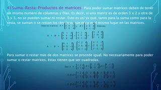 4) Suma-Resta-Productos de matrices: Para poder sumar matrices deben de tener
un mismo numero de columnas y filas. Es decir, si una matriz es de orden 3 x 2 y otra de
3 x 3, no se pueden sumar ni restar. Esto es así ya que, tanto para la suma como para la
resta, se suman o se restan los términos que ocupan el mismo lugar en las matrices.
Para sumar o restar más de dos matrices se procede igual. No necesariamente para poder
sumar o restar matrices, éstas tienen que ser cuadradas.
 