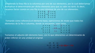 Dividiendo la línea fila (o la columna) por uno de sus elementos, por lo cual deberíamos
multiplicar el determinante por dicho elemento para que su valor no varié. Es decir,
sacamos factor común en una fila (o una columna) de uno de sus elementos.
Tomando como referencia el elemento base, operaremos de modo que todos los
elementos de la fila o columna, donde se encuentre, sean ceros.
Tomamos el adjunto del elemento base, con lo que obtenemos un determinante de
orden inferior en una unidad al original.
= 2(−58)= − 116
 