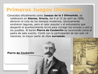 Primeros Juegos Olímpicos:
Conocidos oficialmente como Juegos de la I Olimpiada, se
celebraron en Atenas, Grecia, del 6 al 15 de abril de 1896,
abrieron el ciclo de los tiempos modernos, técnicamente
existieron lagunas, pero el calor popular y el entusiasmo que
despertó el acontecimiento sirvió para corregir los errores y unir a
los pueblos. El barón Pierre de Coubertin es reconocido como el
padre de este evento. Contó con la participación de tan solo 14
naciones, la mayor parte de ellas europeas.
Pierre de Coubertin
 