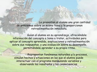 Le presentan al alumno una gran cantidad
de problemas sobre un mismo tema y le proporcionan
retroalimentación inmediata.
Guían al alumno en su aprendizaje, ofreciéndole:
información del concepto o tema a tratar, actividades para
aplicar el concepto aprendido, explicaciones y retroalimentación
sobre sus respuestas, y una evaluación sobre su desempeño,
permitiéndole aprender a su propio ritmo.
Representan fenómenos naturales y/o procesos,
simulan hechos y situaciones en las que el alumno puede
interactuar con el programa manipulando variables y
observando los resultados y las consecuencias.
 