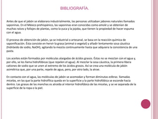BIBLIOGRAFÍA.
Antes de que el jabón se elaborara industrialmente, las personas utilizaban jabones naturales llamados
saponinas. En el México prehispánico, las saponinas eran conocidas como amole y se obtenían de
muchas raíces y follajes de plantas, como la yuca y la jojoba, que tienen la propiedad de hacer espuma
con el agua.
El proceso de obtención de jabón, ya se industrial o artesanal, se basa en la reacción química de
saponificación. Ésta consiste en hervir la grasa (animal o vegetal) y añadir lentamente sosa cáustica
(hidróxido de sodio, NaOH), agitando la mezcla continuamente hasta que adquiera la consistencia de una
pasta.
Los aceites están formados por moléculas alargadas de ácidos grasos. Éstas no se mezclan con el agua y,
por ello, se les llama hidrofóbicas (que repelen el agua). Al mezclar la sosa cáustica, la primera libera
cationes de sodio que se unen al extremo de los ácidos grasos. Así se crea una molécula de jabón
asimétrica que, por una parte, repele de agua, pero, por otro lado, la atrae.
En contacto con el agua, las moléculas de jabón se acomodan y forman diminutas esferas llamadas
micelas, en las que la parte hidrofílica queda en la superficie y la parte hidrofóbica se esconde hacia
dentro. Las grasas de las manchas es atraída al interior hidrofóbico de las micelas, y se ve separada de la
superficie de la ropa o la piel.
 