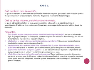 FASE 2.
Qué me llamo mas la atención.
Lo que mas me llamo la atención fue el proceso de obtención del jabón que se basa en la reacción química
de saponificación. Y la reacción de las moléculas del jabón al hacer contacto con el agua.
Qué se de los jabones, su fabricación y su costo.
Se que la fabricación del jabón se basa, ya sea industrial o artesanal, en la reacción química de
saponificación. El jabón no tiene costo especifico varia en costo, depende la marca del jabón y donde fue
comprado.
Preguntas.
1. ¿Por qué los jabones fueron adquiriendo importancia a lo largo del tiempo? Por que la limpieza es
algo muy importante para la humanidad, y se han adaptado a la necesidad del humano, y por ello fue
tomando tanta importancia la creación del jabón.
2. ¿Cada jabón se prepara de manera distinta según sus ingredientes? No, por que todos se hacen a
través de la reacción química de saponificación.
3. ¿ Cómo influye la sociedad en el precio de los jabones? No se, ¿Qué papel desempeña en esto la
publicidad? Por que así es mas fácil que se den a conocer, por que hay muchas marcas de jabones.
4. ¿Contamina el ambiente usar jabón?, ¿Cómo? Si, por los químicos que le ponen y simplemente por
que para su proceso de utilizan y contaminan grandes partes de agua.
5. ¿Qué diferencias hay entre los jabones y los detergentes? Tanto los jabones como los detergentes
parten de la misma base, la diferencia está en los jabones se fabrican a partir de sustancias naturales,
como grasas animales y vegetales, mientras que los detergentes se elaboran a partir de materias
primas sintéticas.
 
