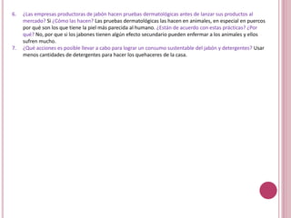 6. ¿Las empresas productoras de jabón hacen pruebas dermatológicas antes de lanzar sus productos al
mercado? Si ¿Cómo las hacen? Las pruebas dermatológicas las hacen en animales, en especial en puercos
por qué son los que tiene la piel más parecida al humano. ¿Están de acuerdo con estas prácticas? ¿Por
qué? No, por que si los jabones tienen algún efecto secundario pueden enfermar a los animales y ellos
sufren mucho.
7. ¿Qué acciones es posible llevar a cabo para lograr un consumo sustentable del jabón y detergentes? Usar
menos cantidades de detergentes para hacer los quehaceres de la casa.
 