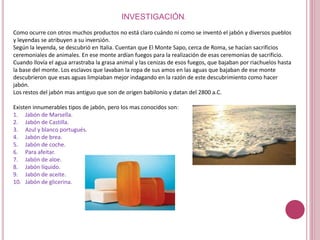 INVESTIGACIÓN.
Como ocurre con otros muchos productos no está claro cuándo ni como se inventó el jabón y diversos pueblos
y leyendas se atribuyen a su inversión.
Según la leyenda, se descubrió en Italia. Cuentan que El Monte Sapo, cerca de Roma, se hacían sacrificios
ceremoniales de animales. En ese monte ardían fuegos para la realización de esas ceremonias de sacrificio.
Cuando llovía el agua arrastraba la grasa animal y las cenizas de esos fuegos, que bajaban por riachuelos hasta
la base del monte. Los esclavos que lavaban la ropa de sus amos en las aguas que bajaban de ese monte
descubrieron que esas aguas limpiaban mejor indagando en la razón de este descubrimiento como hacer
jabón.
Los restos del jabón mas antiguo que son de origen babilonio y datan del 2800 a.C.
Existen innumerables tipos de jabón, pero los mas conocidos son:
1. Jabón de Marsella.
2. Jabón de Castilla.
3. Azul y blanco portugués.
4. Jabón de brea.
5. Jabón de coche.
6. Para afeitar.
7. Jabón de aloe.
8. Jabón líquido.
9. Jabón de aceite.
10. Jabón de glicerina.
 