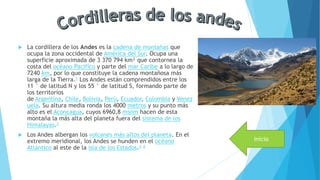  La cordillera de los Andes es la cadena de montañas que
ocupa la zona occidental de América del Sur. Ocupa una
superficie aproximada de 3 370 794 km² que contornea la
costa del océano Pacífico y parte del mar Caribe a lo largo de
7240 km, por lo que constituye la cadena montañosa más
larga de la Tierra.1 Los Andes están comprendidos entre los
11 ° de latitud N y los 55 ° de latitud S, formando parte de
los territorios
de Argentina, Chile, Bolivia, Perú, Ecuador, Colombia y Venez
uela. Su altura media ronda los 4000 metros y su punto más
alto es el Aconcagua, cuyos 6960,8 msnm hacen de esta
montaña la más alta del planeta fuera del sistema de los
Himalayas.2
 Los Andes albergan los volcanes más altos del planeta. En el
extremo meridional, los Andes se hunden en el océano
Atlántico al este de la isla de los Estados.3 4
inicio
 