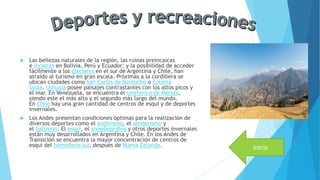  Las bellezas naturales de la región, las ruinas preincaicas
e incaicas en Bolivia, Perú y Ecuador; y la posibilidad de acceder
fácilmente a los glaciares en el sur de Argentina y Chile, han
atraído al turismo en gran escala. Próximas a la cordillera se
ubican ciudades como San Carlos de Bariloche o Colonia
Suiza. Ushuaia posee paisajes contrastantes con los altos picos y
el mar. En Venezuela, se encuentra el teleférico de Mérida,
siendo este el más alto y el segundo más largo del mundo.
En Chile hay una gran cantidad de centros de esquí y de deportes
invernales.
 Los Andes presentan condiciones óptimas para la realización de
diversos deportes como el andinismo, el senderismo y
el balsismo. El esquí, el snowboarding y otros deportes invernales
están muy desarrollados en Argentina y Chile. En los Andes de
Transición se encuentra la mayor concentración de centros de
esquí del hemisferio sur, después de Nueva Zelanda. inicio
 