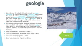  Los Andes son el resultado del movimiento de las placas
tectónicas, el que ocurre desde la era Cenozoica. Los Andes se
han levantado por la subducción de placas oceánicas por
debajo de la placa Sudamericana. Las placas que actualmente
son subducidas son la de Cocos, Nazca y la Antártica. Antes de
formarse los Andes el margen occidental de Sudamérica ya
había sido el lugar de varias orogenias.
 Algunos sectores de los Andes presentan actividad volcánica
como resultado de la fusión parcial de la cuña del manto que
suele ocurrir en zonas de subducción. El vulcanismo en los
Andes se distribuye en la actualidad principalmente en cuatro
sectores:
 Zona volcánica norte (Colombia y Ecuador),
 Zona volcánica central (Argentina, Bolivia, Chile y Perú),
 Zona volcánica sur (Argentina y Chile)
 Zona volcánica austral (Argentina y Chile).
inicio
 