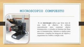 MICROSCOPIO COMPUESTO
Es un microscopio óptico que tiene más de
una lente de objetivo. Se utilizan
especialmente para examinar objetos
transparentes, o cortados en láminas tan finas
que se transparentan. Además se emplea para
aumentar o ampliar las imágenes de objetos y
organismos no visibles a simple vista.
 
