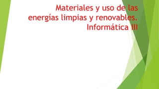 Materiales y uso de las
energías limpias y renovables.
Informática III
 