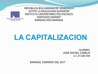 REPUBLICA BOLIVARIANA DE VENEZUELA
M.P.P.P LA EDUCACION SUPERIOR
INSTITUTO UNIVERITARIO POLITECNICO
“SANTIAGO MARIÑO”
BARINAS EDO BARINAS
ALUMNO:
JOSE RAFAEL CAMEJO
C.I.:21.022.444
BARINAS, FEBRERO DEL 2017
LA CAPITALIZACION
 