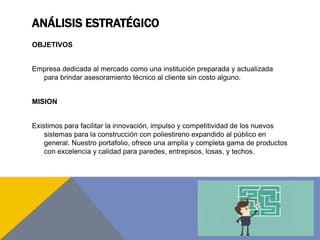 ANÁLISIS ESTRATÉGICO
OBJETIVOS
Empresa dedicada al mercado como una institución preparada y actualizada
para brindar asesoramiento técnico al cliente sin costo alguno.
MISION
Existimos para facilitar la innovación, impulso y competitividad de los nuevos
sistemas para la construcción con poliestireno expandido al público en
general. Nuestro portafolio, ofrece una amplia y completa gama de productos
con excelencia y calidad para paredes, entrepisos, losas, y techos.
 
