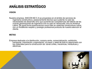 ANÁLISIS ESTRATÉGICO
VISION
Nuestra empresa, SISCON M2 C.A se proyectara en el ámbito de servicios de
ingeniería constructiva y asesoramiento técnico que sustente no solo las
necesidades de desarrollo sino que aumente las competencias del talento de las
nuevas generaciones de ingeniería civil no solo en Venezuela; sino en América
Latina. De igual forma posicionarnos como líder en sistemas constructivos mdue,
con un fortalecido respeto y prestigio profesional producto de nuestra atención al
cliente.
METAS
Empresa dedicada a la distribución, compra-venta, comercialización, exhibición,
transporte, importación y exportación, al mayor y detal de todo lo relacionado con
los materiales para la construcción de: obras civiles, mecánicas, hidráulicas y
eléctricas
 