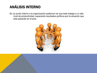ANÁLISIS INTERNO
En un punto interno a la organización podemos ver que todo trabaja a un alto
nivel de productividad, esperando resultados políticos por la situación que
esta pasando en el país.
 