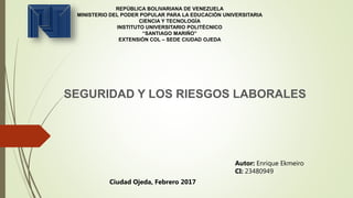REPÚBLICA BOLIVARIANA DE VENEZUELA
MINISTERIO DEL PODER POPULAR PARA LA EDUCACIÓN UNIVERSITARIA
CIENCIA Y TECNOLOGÍA
INSTITUTO UNIVERSITARIO POLITÉCNICO
“SANTIAGO MARIÑO”
EXTENSIÓN COL – SEDE CIUDAD OJEDA
SEGURIDAD Y LOS RIESGOS LABORALES
Autor: Enrique Ekmeiro
CI: 23480949
Ciudad Ojeda, Febrero 2017
 