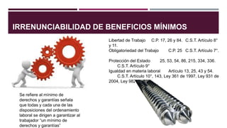 IRRENUNCIABILIDAD DE BENEFICIOS MÍNIMOS
Se refiere al mínimo de
derechos y garantías señala
que todas y cada una de las
disposiciones del ordenamiento
laboral se dirigen a garantizar al
trabajador “un mínimo de
derechos y garantías”
Libertad de Trabajo C.P. 17, 26 y 84. C.S.T. Artículo 8°
y 11.
Obligatoriedad del Trabajo C.P. 25 C.S.T. Artículo 7°.
Protección del Estado 25, 53, 54, 86, 215, 334, 336.
C.S.T. Artículo 9°
Igualdad en materia laboral Artículo 13, 25, 43 y 54.
C.S.T. Artículo 10°, 143, Ley 361 de 1997, Ley 931 de
2004, Ley 982 de 2005.
 