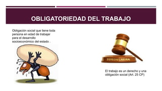 OBLIGATORIEDAD DEL TRABAJO
Obligación social que tiene toda
persona en edad de trabajar
para el desarrollo
socioeconómico del estado .
El trabajo es un derecho y una
obligación social (Art. 25 CP)
 