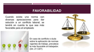 FAVORABILIDAD
En caso de conflicto o duda
sobre la aplicación de normas
vigentes de trabajo, prevalece
la más favorable al trabajador.
(Art. 21 CST)
Cuando exista una norma con
diversas apreciaciones para dar
solución a un conflicto laboral, se
tendrá en cuenta la que sea más
favorable para el empleado
 