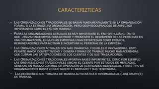 CARACTERIZTICAS
• LAS ORGANIZACIONES TRADICIONALES SE BASAN FUNDAMENTALMENTE EN LA ORGANIZACIÓN
FORMAL O LA ESTRUCTURA ORGANIZACIÓN, PERO DESPREOCUPÁNDOSE DE ASPECTOS
IMPORTANTES COMO EL FACTOR HUMANO.
• PARA LAS ORGANIZACIONES ACTUALES ES MUY IMPORTANTE EL FACTOR HUMANO, TANTO
QUE UTILIZAN INCENTIVOS PARA MOTIVAR Y PROMOVER EL DESEMPEÑO DE LAS PERSONAS EN
UNA ORGANIZACIÓN, EN MUCHAS EMPRESAS USAN ESTRATEGIAS COMO PREMIOS,
REMUNERACIONES PARA MOTIVAR E INCENTIVAR AL PERSONAL DE LA EMPRESA.
• LAS ORGANIZACIONES ACTUALES SON MÁS DINÁMICAS, FLEXIBLES E INNOVADORAS, ESTO
PERMITE MAYOR COMPETITIVIDAD Y GENERA FORMAS DE TRABAJO MUCHO MÁS ACERTADAS,
QUE CUBRAN LAS SATISFACCIONES DE LOS CLIENTES Y DE SUS TRABAJADORES.
• LAS ORGANIZACIONES TRADICIONALES APORTAN BASES IMPORTANTES, COMO POR EJEMPLO
LAS ORGANIZACIONES TRADICIONALES UBICAN EL CLIENTE POR ESTUDIOS DE MERCADEO,
GENERAN UN MÁXIMO CONTROL DE OPERACIÓN DE ACTIVIDADES INDIVIDUALES, Y ESTE TIPO DE
ORGANIZACIONES BUSCA LO QUE QUIERE EL MERCADO Y SUS TENDENCIAS.
• LAS DECISIONES SON TOMADAS DE MANERA AUTOCRÁTICA E INFORMADAS AL (LOS) GRUPO(S)
DE TRABAJO.
 