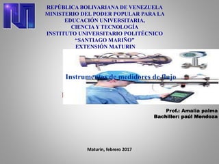 REPÚBLICA BOLIVARIANA DE VENEZUELA
MINISTERIO DEL PODER POPULAR PARA LA
EDUCACIÓN UNIVERSITARIA,
CIENCIA Y TECNOLOGÍA
INSTITUTO UNIVERSITARIO POLITÉCNICO
“SANTIAGO MARIÑO”
EXTENSIÓN MATURIN
Instrumentos de medidores de flujo
Prof.: Amalia palma
Bachiller: paúl Mendoza
Maturín, febrero 2017
Instrumentos de medidores de flujo
 