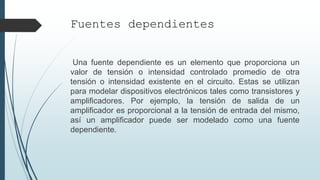 Fuentes dependientes
Una fuente dependiente es un elemento que proporciona un
valor de tensión o intensidad controlado promedio de otra
tensión o intensidad existente en el circuito. Estas se utilizan
para modelar dispositivos electrónicos tales como transistores y
amplificadores. Por ejemplo, la tensión de salida de un
amplificador es proporcional a la tensión de entrada del mismo,
así un amplificador puede ser modelado como una fuente
dependiente.