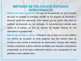 MÉTODOS DE CÁLCULO DE ESTUDIOS
DIRECCIONALES
• Método de ángulo promedio. Se basa en la suposición de que el recinto
del pozo es paralelo al promedio sencillo de los ángulos de inclinación y
dirección entre dos estaciones. Este método que es mucho más difícil de
justificar teóricamente es, sin embargo, lo suficientemente sencillo para
usarlo en el campo, ya que los cálculos se pueden efectuar en una
calculadora no programable.
• Método de curvatura mínima. Presupone que el pozo es un arco esférico
con mínimo de curvatura: en otras palabras, que hay máximo radio de
curvatura entre puntos o estaciones de observación. Aunque este método
también comprende muchos cálculos complejos que requieren computadora
programable, es el de mejor justificación teórica y por consiguiente el más
aplicable a casi cualquier pozo.
 