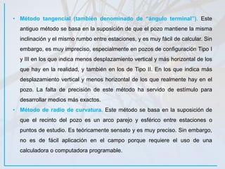 • Método tangencial (también denominado de “ángulo terminal”). Este
antiguo método se basa en la suposición de que el pozo mantiene la misma
inclinación y el mismo rumbo entre estaciones, y es muy fácil de calcular. Sin
embargo, es muy impreciso, especialmente en pozos de configuración Tipo I
y III en los que indica menos desplazamiento vertical y más horizontal de los
que hay en la realidad, y también en los de Tipo II. En los que indica más
desplazamiento vertical y menos horizontal de los que realmente hay en el
pozo. La falta de precisión de este método ha servido de estímulo para
desarrollar medios más exactos.
• Método de radio de curvatura. Este método se basa en la suposición de
que el recinto del pozo es un arco parejo y esférico entre estaciones o
puntos de estudio. Es teóricamente sensato y es muy preciso. Sin embargo,
no es de fácil aplicación en el campo porque requiere el uso de una
calculadora o computadora programable.
 