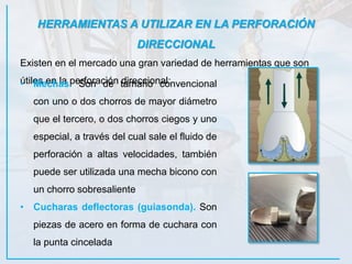 HERRAMIENTAS A UTILIZAR EN LA PERFORACIÓN
DIRECCIONAL
Existen en el mercado una gran variedad de herramientas que son
útiles en la perforación direccional:• Mechas. Son de tamaño convencional
con uno o dos chorros de mayor diámetro
que el tercero, o dos chorros ciegos y uno
especial, a través del cual sale el fluido de
perforación a altas velocidades, también
puede ser utilizada una mecha bicono con
un chorro sobresaliente
• Cucharas deflectoras (guiasonda). Son
piezas de acero en forma de cuchara con
la punta cincelada
 