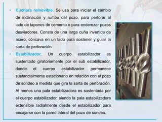• Cuchara removible. Se usa para iniciar el cambio
de inclinación y rumbo del pozo, para perforar al
lado de tapones de cemento o para enderezar pozos
desviadores. Consta de una larga cuña invertida de
acero, cóncava en un lado para sostener y guiar la
sarta de perforación.
• Estabilizador. Un cuerpo estabilizador es
sustentado giratoriamente por el sub estabilizador,
donde el cuerpo estabilizador permanece
sustancialmente estacionario en relación con el pozo
de sondeo a medida que gira la sarta de perforación.
Al menos una pala estabilizadora es sustentada por
el cuerpo estabilizador, siendo la pala estabilizadora
extensible radialmente desde el estabilizador para
encajarse con la pared lateral del pozo de sondeo.
 