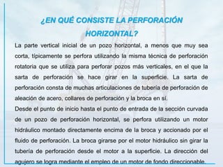 ¿EN QUÉ CONSISTE LA PERFORACIÓN
HORIZONTAL?
La parte vertical inicial de un pozo horizontal, a menos que muy sea
corta, típicamente se perfora utilizando la misma técnica de perforación
rotatoria que se utiliza para perforar pozos más verticales, en el que la
sarta de perforación se hace girar en la superficie. La sarta de
perforación consta de muchas articulaciones de tubería de perforación de
aleación de acero, collares de perforación y la broca en sí.
Desde el punto de inicio hasta el punto de entrada de la sección curvada
de un pozo de perforación horizontal, se perfora utilizando un motor
hidráulico montado directamente encima de la broca y accionado por el
fluido de perforación. La broca girarse por el motor hidráulico sin girar la
tubería de perforación desde el motor a la superficie. La dirección del
agujero se logra mediante el empleo de un motor de fondo direccionable.
 