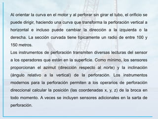 Al orientar la curva en el motor y al perforar sin girar el tubo, el orificio se
puede dirigir, haciendo una curva que transforma la perforación vertical a
horizontal e incluso puede cambiar la dirección a la izquierda o la
derecha. La sección curvada tiene típicamente un radio de entre 100 y
150 metros.
Los instrumentos de perforación transmiten diversas lecturas del sensor
a los operadores que están en la superficie. Como mínimo, los sensores
proporcionan el azimut (dirección respecto al norte) y la inclinación
(ángulo relativo a la vertical) de la perforación. Los instrumentos
modernos para la perforación permiten a los operarios de perforación
direccional calcular la posición (las coordenadas x, y, z) de la broca en
todo momento. A veces se incluyen sensores adicionales en la sarta de
perforación.
 