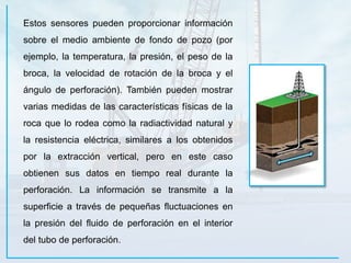 Estos sensores pueden proporcionar información
sobre el medio ambiente de fondo de pozo (por
ejemplo, la temperatura, la presión, el peso de la
broca, la velocidad de rotación de la broca y el
ángulo de perforación). También pueden mostrar
varias medidas de las características físicas de la
roca que lo rodea como la radiactividad natural y
la resistencia eléctrica, similares a los obtenidos
por la extracción vertical, pero en este caso
obtienen sus datos en tiempo real durante la
perforación. La información se transmite a la
superficie a través de pequeñas fluctuaciones en
la presión del fluido de perforación en el interior
del tubo de perforación.
 