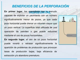 BENEFICIOS DE LA PERFORACIÓN
HORIZONTALEn primer lugar, los operadores son a menudo
capaces de explotar un yacimiento con un número
significativamente menor de pozos, ya que cada
pozo horizontal puede drenar un volumen mayor que
un pozo vertical. La superficie total utilizada de una
operación de petróleo o gas puede reducirse
mediante el uso de pozos horizontales.
En segundo lugar, el uso de un pozo horizontal
puede revertir o retrasar significativamente la
aparición de problemas de producción que provocan
tasas de producción bajas, baja eficiencia de
extracción y/o abandono prematuro.
 