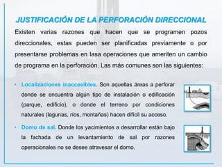 JUSTIFICACIÓN DE LA PERFORACIÓN DIRECCIONAL
Existen varias razones que hacen que se programen pozos
direccionales, estas pueden ser planificadas previamente o por
presentarse problemas en lasa operaciones que ameriten un cambio
de programa en la perforación. Las más comunes son las siguientes:
• Localizaciones inaccesibles. Son aquellas áreas a perforar
donde se encuentra algún tipo de instalación o edificación
(parque, edificio), o donde el terreno por condiciones
naturales (lagunas, ríos, montañas) hacen difícil su acceso.
• Domo de sal. Donde los yacimientos a desarrollar están bajo
la fachada de un levantamiento de sal por razones
operacionales no se desee atravesar el domo.
 