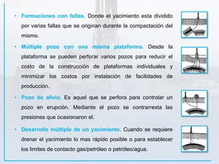 • Pozo de alivio. Es aquel que se perfora para controlar un
pozo en erupción. Mediante el pozo se contrarresta las
presiones que ocasionaron el.
• Múltiple pozo con una misma plataforma. Desde la
plataforma se pueden perforar varios pozos para reducir el
costo de la construcción de plataformas individuales y
minimizar los costos por instalación de facilidades de
producción.
• Formaciones con fallas. Donde el yacimiento esta dividido
por varias fallas que se originan durante la compactación del
mismo.
• Desarrollo múltiple de un yacimiento. Cuando se requiere
drenar el yacimiento lo mas rápido posible o para establecer
los limites de contacto gas/petróleo o petróleo/agua.
 