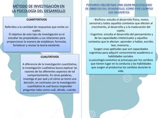 CUANTITATIVOS
Referidos a la cantidad de respuestas que emite un
sujeto.
El objetivo de este tipo de investigación es el
estudiar las propiedades y sus relaciones para
proporcionar la manera de establecer, formular,
fortalecer y revisar la teoría existente.
CUALITATIVOS
A diferencia de la investigación cuantitativa,
la investigación cualitativa busca explicar las
razones de los diferentes aspectos de tal
comportamiento. En otras palabras,
investiga el por qué y el cómo se tomó una
decisión, en contraste con la investigación
cuantitativa la cual busca responder
preguntas tales como cuál, dónde, cuándo.
- Biofísico: estudia el desarrollo físico, motor,
sensorial y todos aquellos contextos que afecten al
crecimiento, al desarrollo y a la maduración del
sujeto.
- Cognitivo: estudia el desarrollo del pensamiento y
de las capacidades intelectuales y aquellos
contextos que le afectan: aprender a hablar, escribir,
leer, memoria...
Surgen unas aptitudes que son capacidades
cognitivas para adquirir conocimiento académico o
habilidades sociales.
La psicología evolutiva se preocupa por los cambios
que tienen lugar en la conducta y las habilidades
que surgen al producirse los cambios durante la
vida.
 