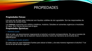 PROPIEDADES
Propiedades Físicas:
Los que son de bajo peso molecular son líquidos volátiles de olor agradable. Son las responsables de
los olores de ciertas frutas.
Los ésteres superiores son sólidos cristalinos, inodoros. Solubles en solventes orgánicos e insolubles
en agua. Son menos densos que el agua.
Propiedades Químicas:
• Hidrólisis ácida:
Ante el calor, se descomponen regenerando el alcohol y el ácido correspondiente. Se usa un exceso de
agua para inclinar esta vez la reacción hacia la derecha. Como se menciono es la inversa de la
esterificación.
• Hidrólisis en medio alcalino:
En este caso se usan hidróxidos fuertes para atacar al éster, y de esta manera regenerar el alcohol. Y se
forma la sal del ácido orgánico.
 